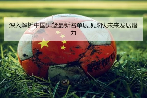深入解析中国男篮最新名单展现球队未来发展潜力 - kaiyun